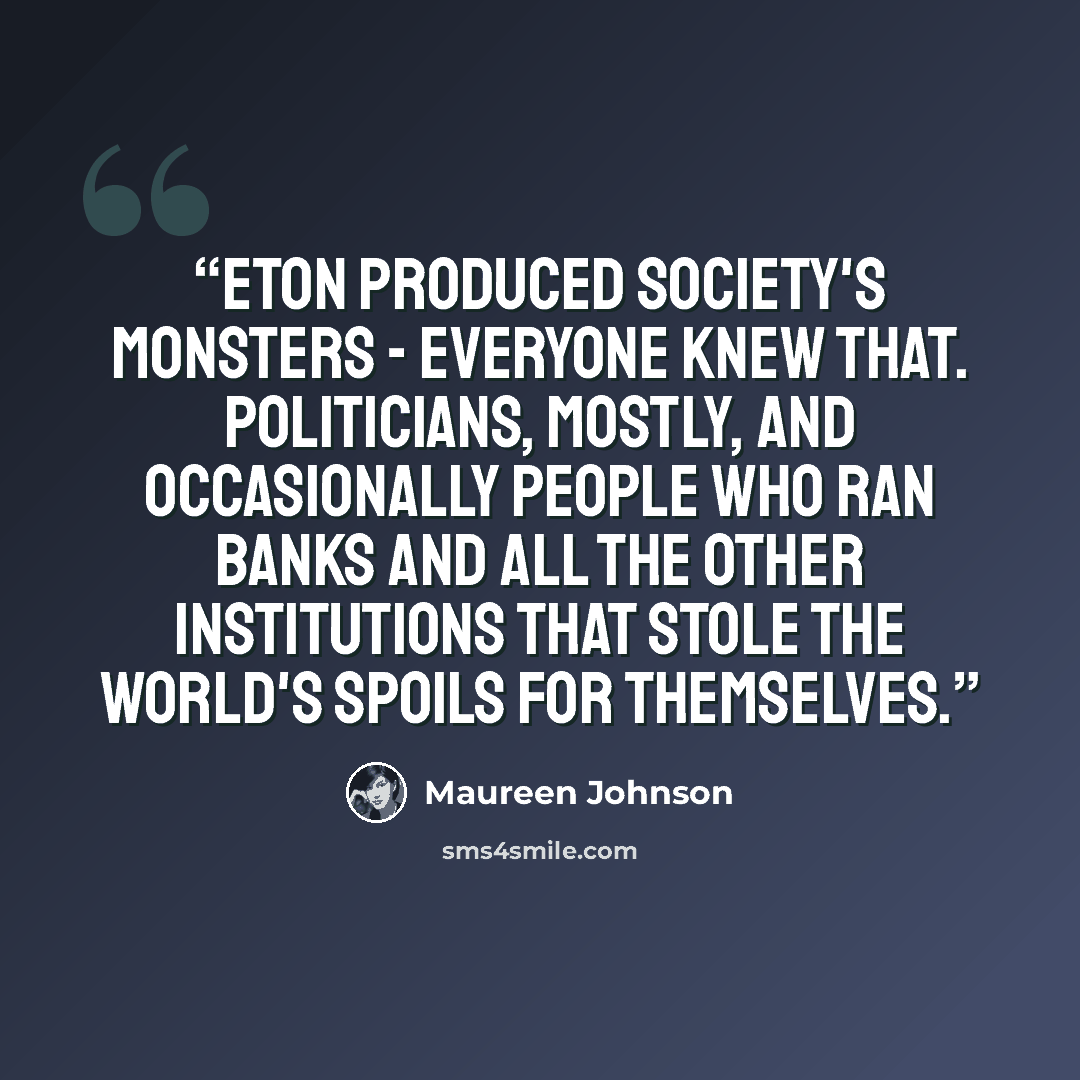 “Eton produced Society's Monsters - everyone knew that. Politicians, mostly, and occasionally people who ran banks and all the other institutions that stole the world's spoils for themselves.” quote by Maureen Johnson