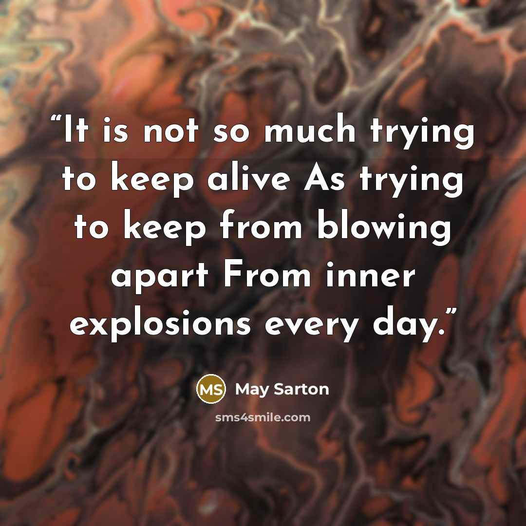 “It is not so much trying to keep alive As trying to keep from blowing apart From inner explosions every day.” quote by May Sarton