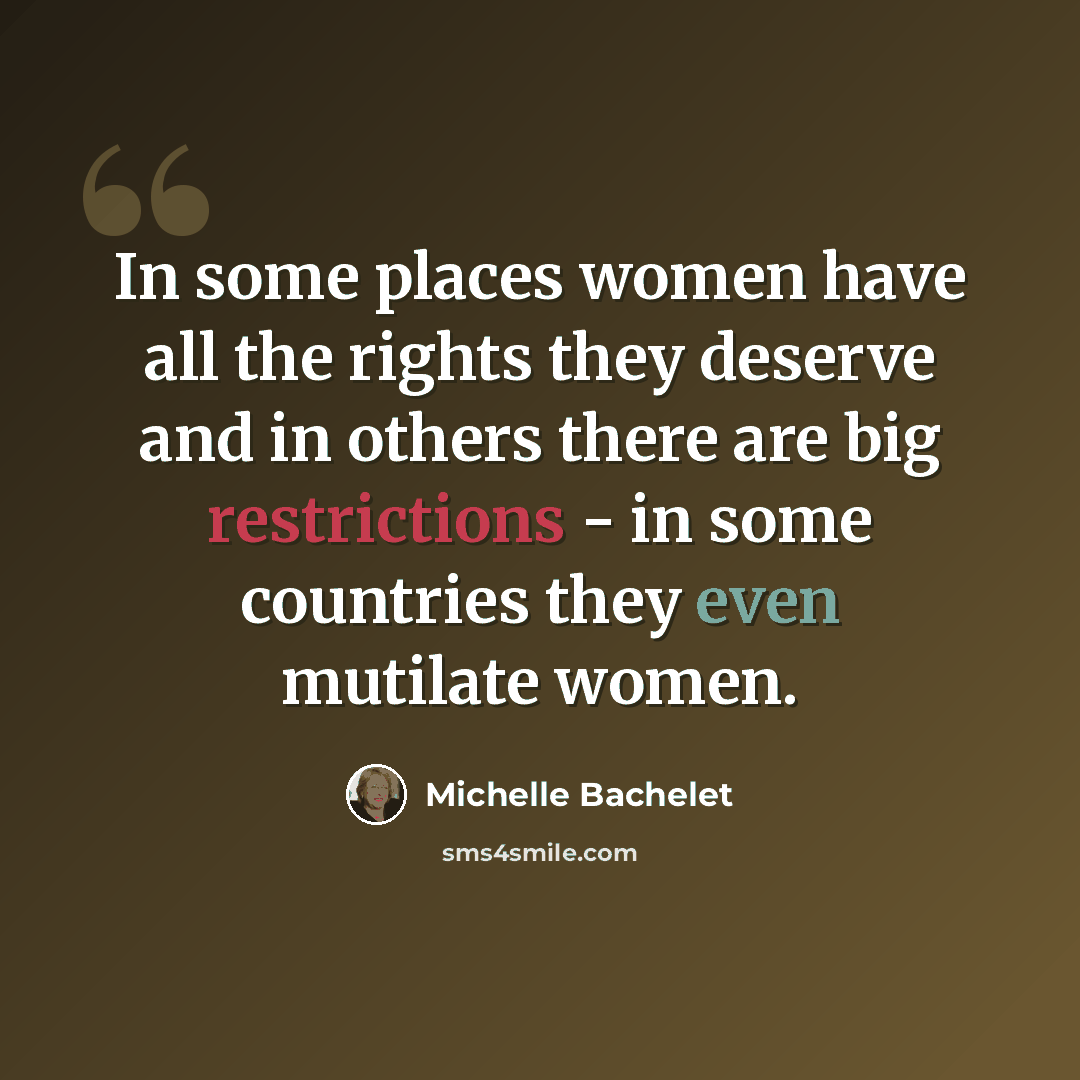 “In some places women have all the rights they deserve and in others there are big restrictions - in some countries they even mutilate women.” quote by Michelle Bachelet