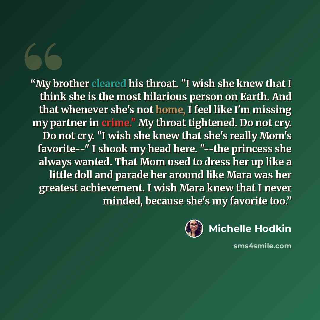 “My brother cleared his throat. "I wish she knew that I think she is the most hilarious person on Earth. And that whenever she's not home, I feel like I'm missing my partner in crime." My throat tightened. Do not cry. Do not cry. "I wish she knew that she's really Mom's favorite--" I shook my head…” quote by Michelle Hodkin