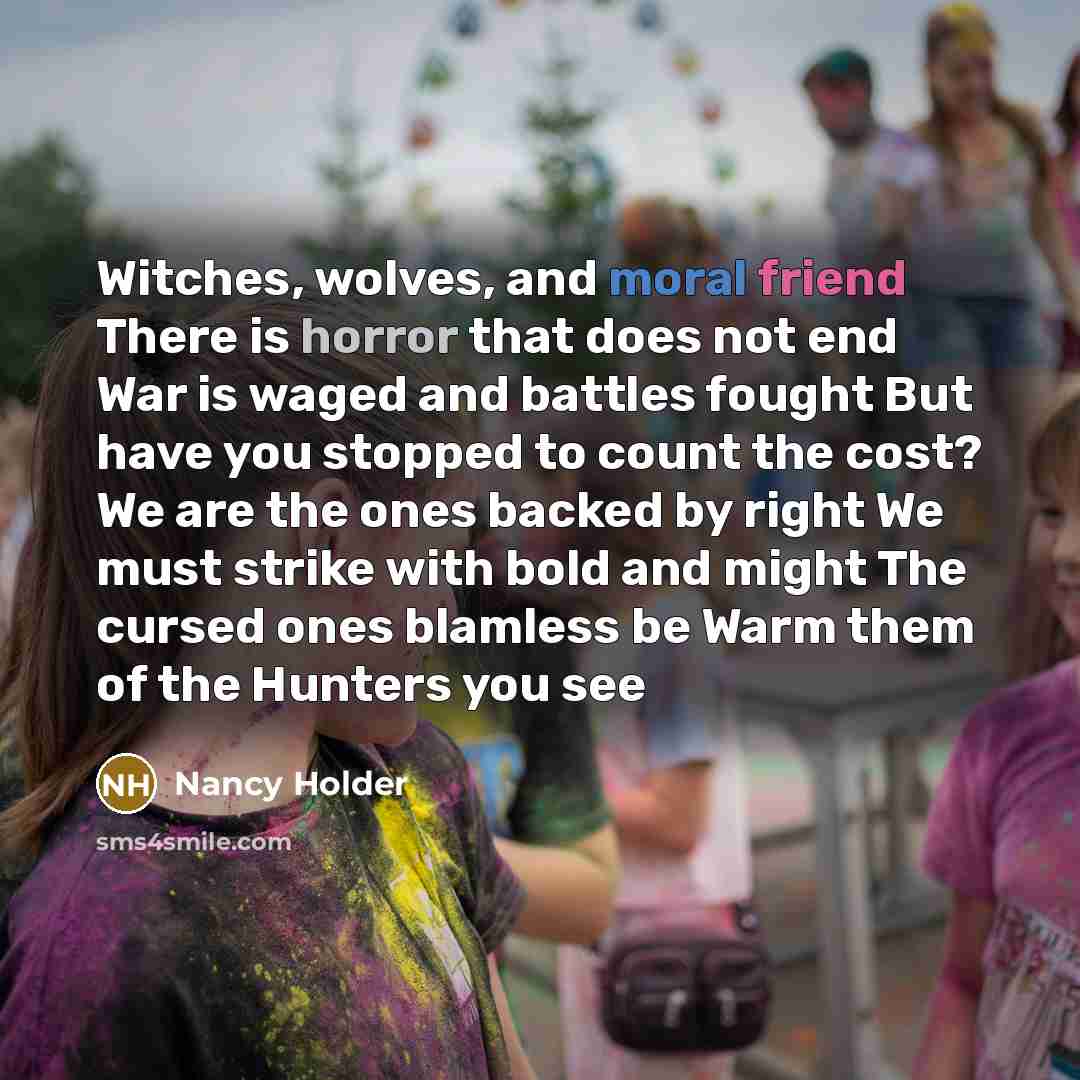 “Witches, wolves, and moral friend There is horror that does not end War is waged and battles fought But have you stopped to count the cost? We are the ones backed by right We must strike with bold and might The cursed ones blamless be Warm them of the Hunters you see” quote by Nancy Holder