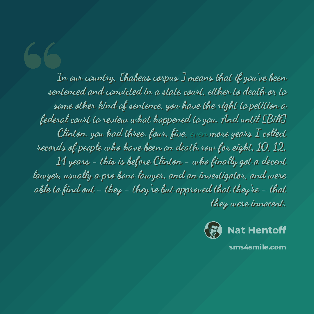 “In our country, [habeas corpus ] means that if you've been sentenced and convicted in a state court, either to death or to some other kind of sentence, you have the right to petition a federal court to review what happened to you. And until [Bill] Clinton, you had three, four, five, even more…” quote by Nat Hentoff