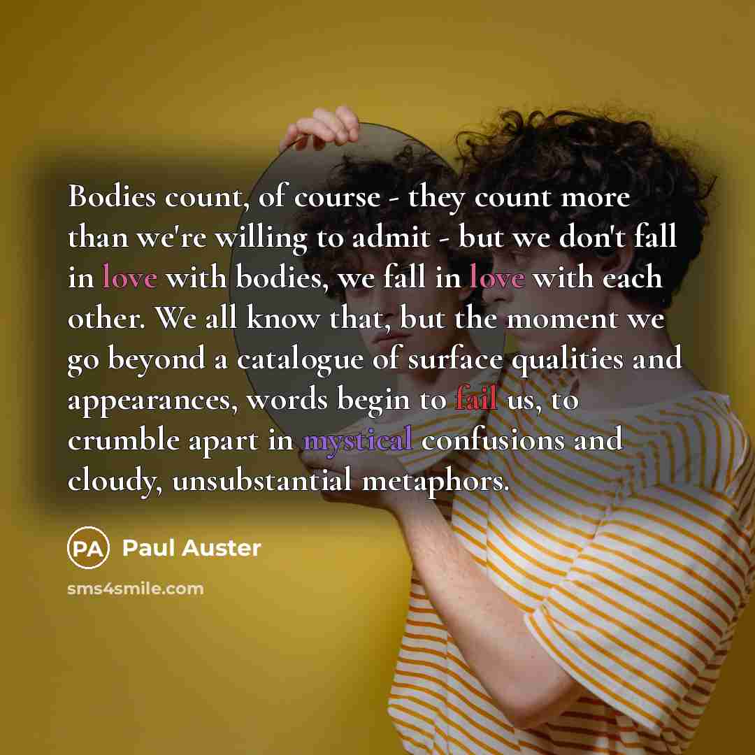 “Bodies count, of course - they count more than we're willing to admit - but we don't fall in love with bodies, we fall in love with each other. We all know that, but the moment we go beyond a catalogue of surface qualities and appearances, words begin to fail us, to crumble apart in mystical…” quote by Paul Auster