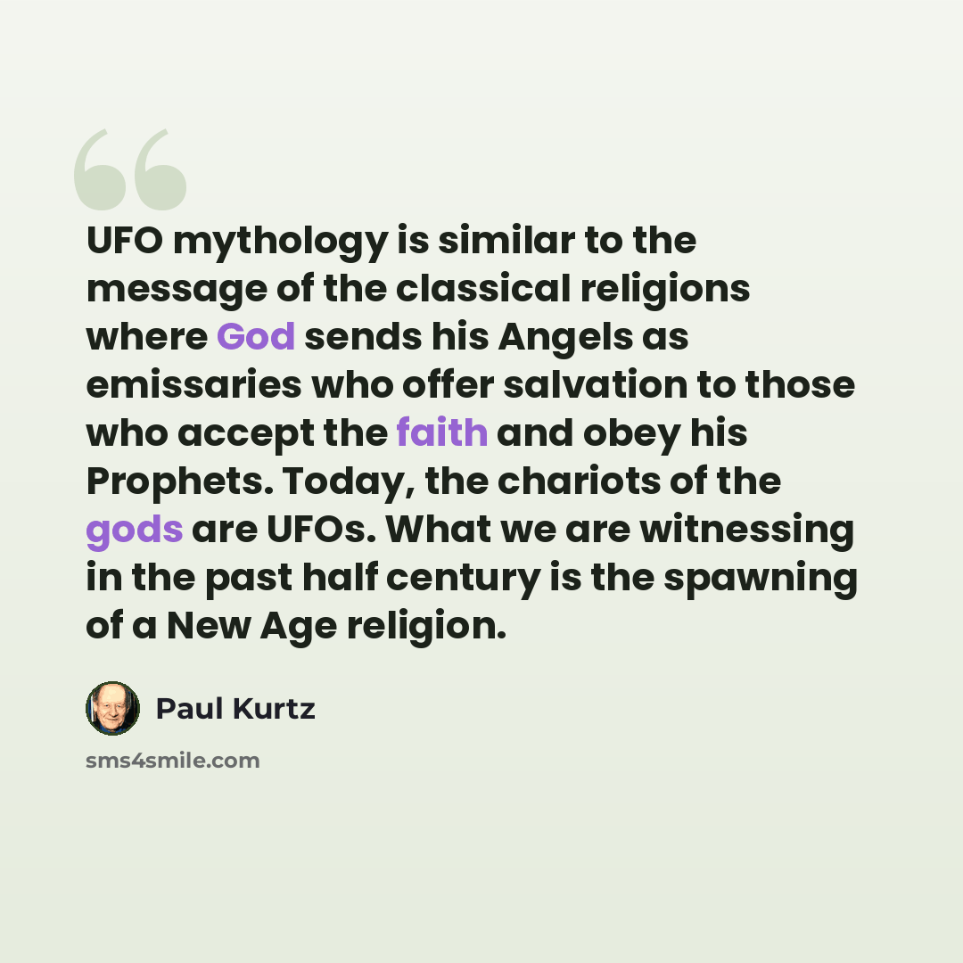 “UFO mythology is similar to the message of the classical religions where God sends his Angels as emissaries who offer salvation to those who accept the faith and obey his Prophets. Today, the chariots of the gods are UFOs. What we are witnessing in the past half century is the spawning of a New…” quote by Paul Kurtz
