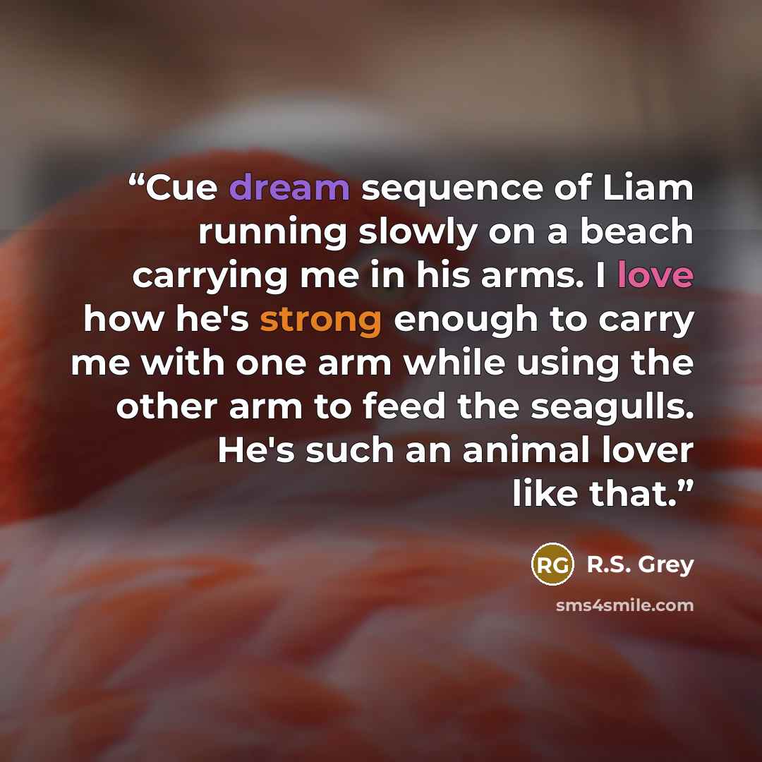 “Cue dream sequence of Liam running slowly on a beach carrying me in his arms. I love how he's strong enough to carry me with one arm while using the other arm to feed the seagulls. He's such an animal lover like that.” quote by R.S. Grey