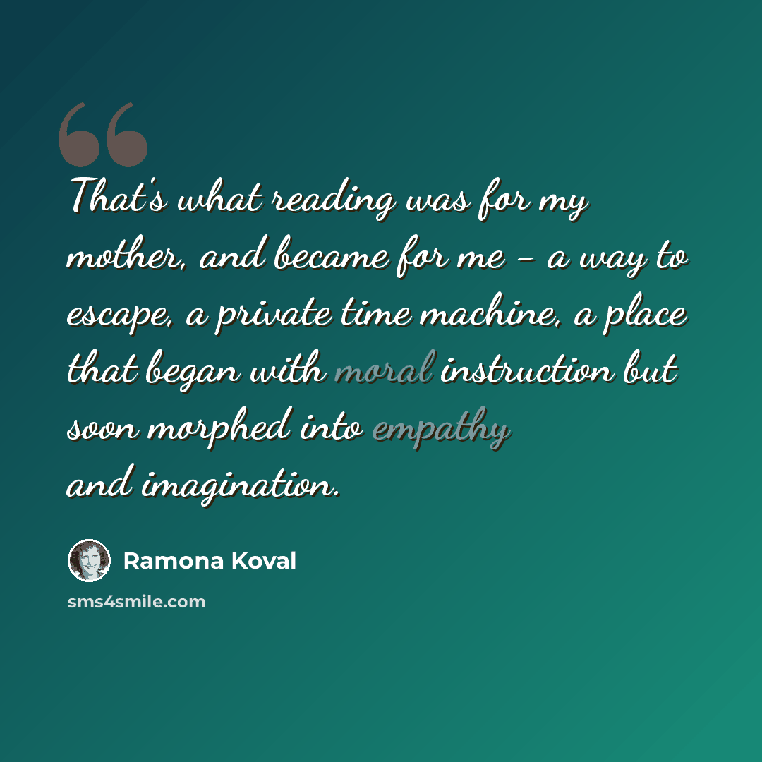 “That's what reading was for my mother, and became for me - a way to escape, a private time machine, a place that began with moral instruction but soon morphed into empathy and imagination.” quote by Ramona Koval