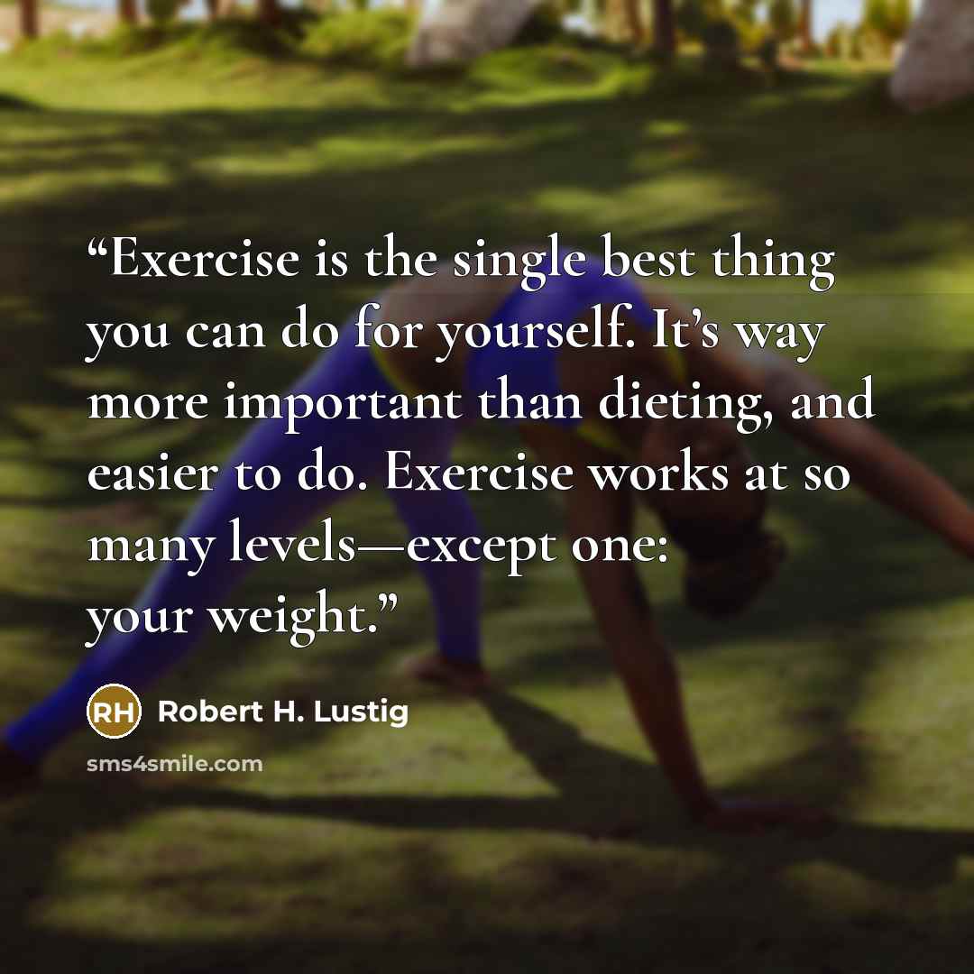 “Exercise is the single best thing you can do for yourself. It’s way more important than dieting, and easier to do. Exercise works at so many levels—except one: your weight.” quote by Robert H. Lustig