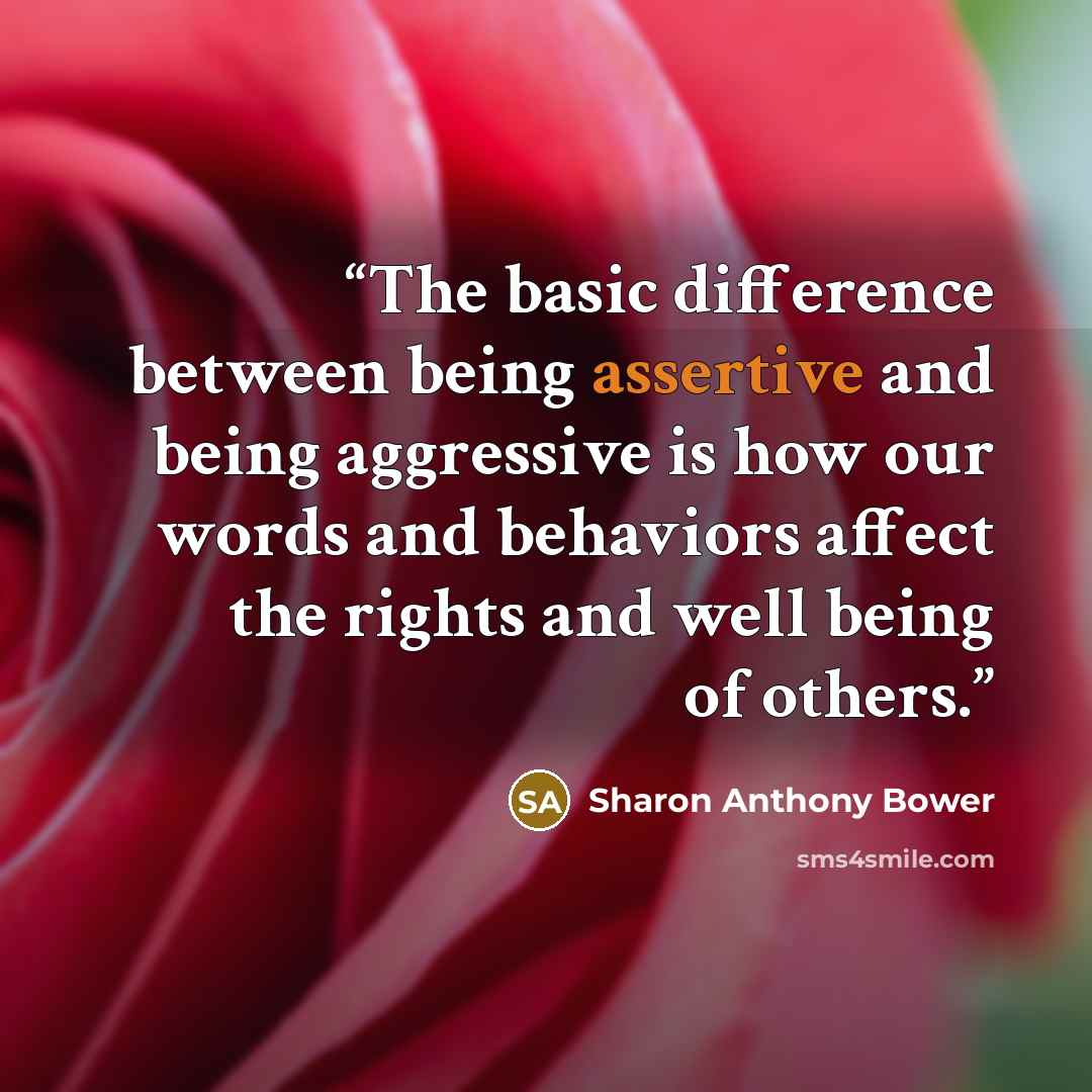 “The basic difference between being assertive and being aggressive is how our words and behaviors affect the rights and well being of others.” quote by Sharon Anthony Bower