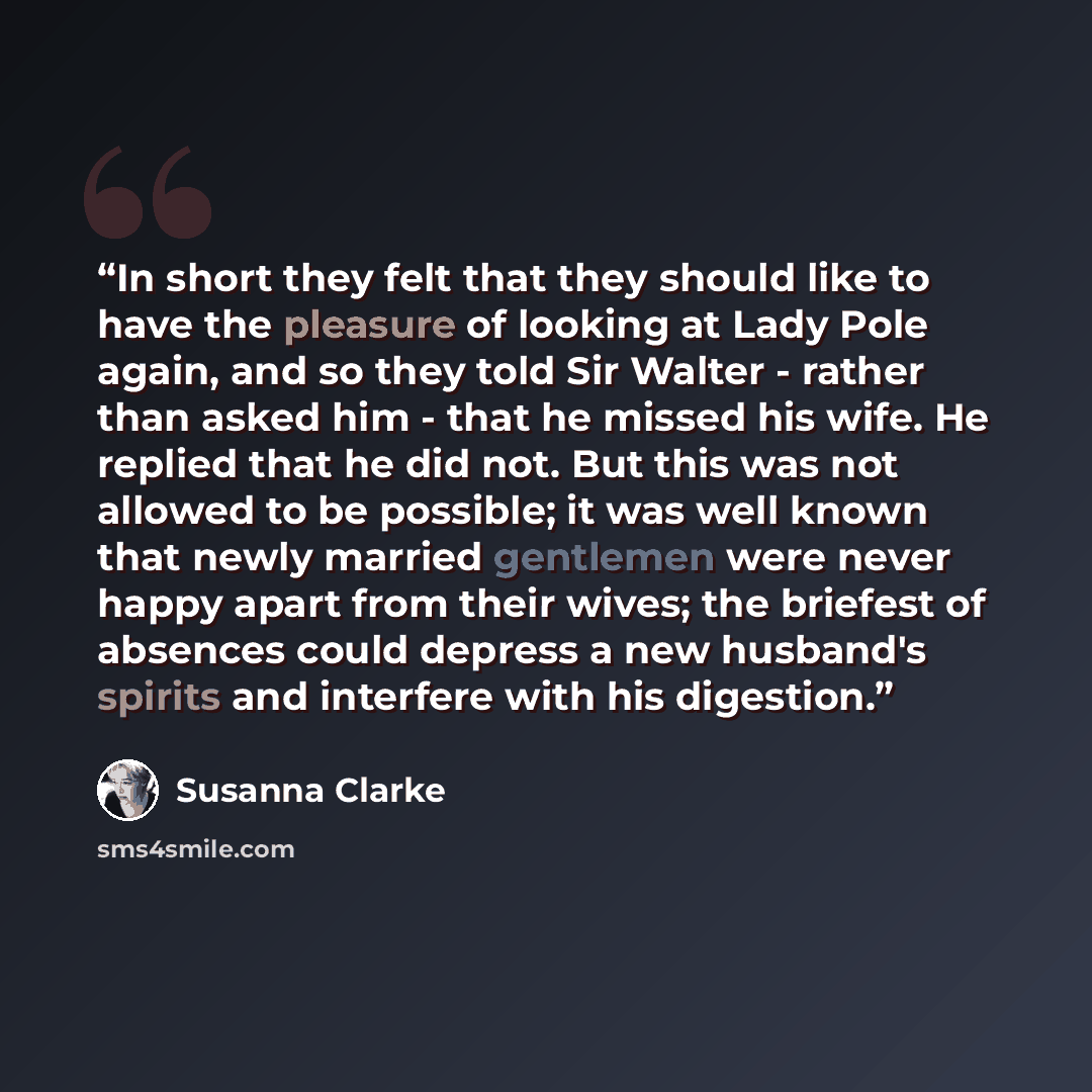 “In short they felt that they should like to have the pleasure of looking at Lady Pole again, and so they told Sir Walter - rather than asked him - that he missed his wife. He replied that he did not. But this was not allowed to be possible; it was well known that newly married gentlemen were never…” quote by Susanna Clarke