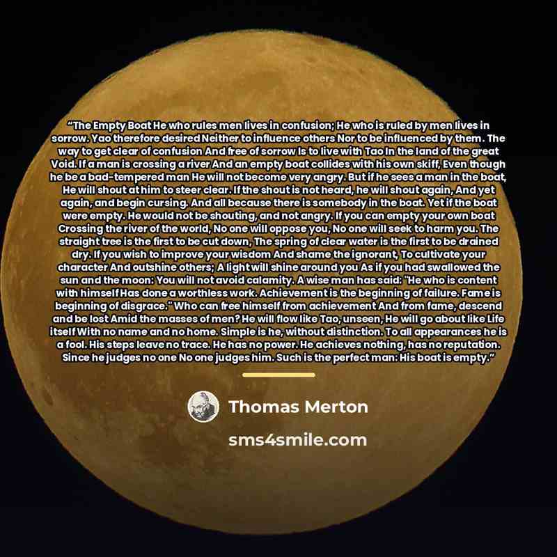 “The Empty Boat He who rules men lives in confusion; He who is ruled by men lives in sorrow. Yao therefore desired Neither to influence others Nor to be influenced by them. The way to get clear of confusion And free of sorrow Is to live with Tao In the land of the great Void. If a man is crossing a…” quote by Thomas Merton