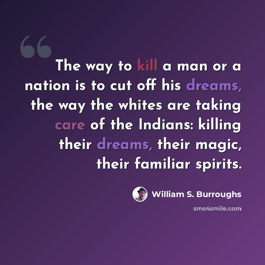 “The way to kill a man or a nation is to cut off his dreams, the way the whites are taking care of the Indians: killing their dreams, their magic, their familiar spirits.” quote by William S. Burroughs