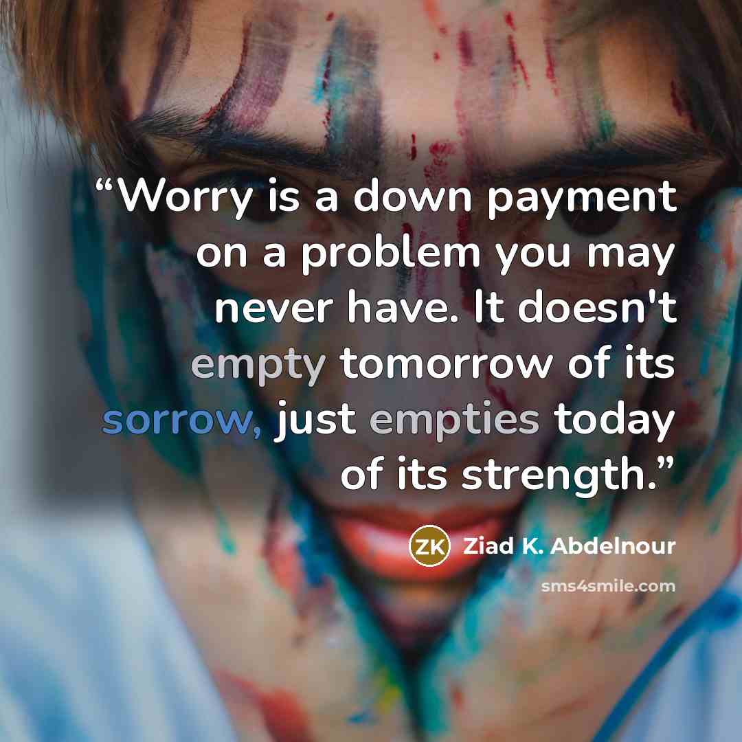 “Worry is a down payment on a problem you may never have. It doesn't empty tomorrow of its sorrow, just empties today of its strength.” quote by Ziad K. Abdelnour
