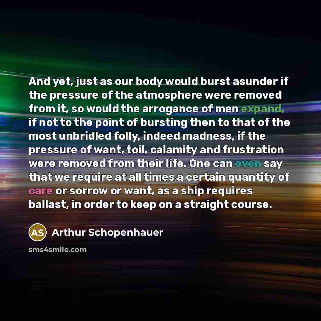 “And yet, just as our body would burst asunder if the pressure of the atmosphere were removed from it, so would the arrogance of men expand, if not to the point of bursting then to that of the most unbridled folly, indeed madness, if the pressure of want, toil, calamity and frustration were removed…” quote by Arthur Schopenhauer
