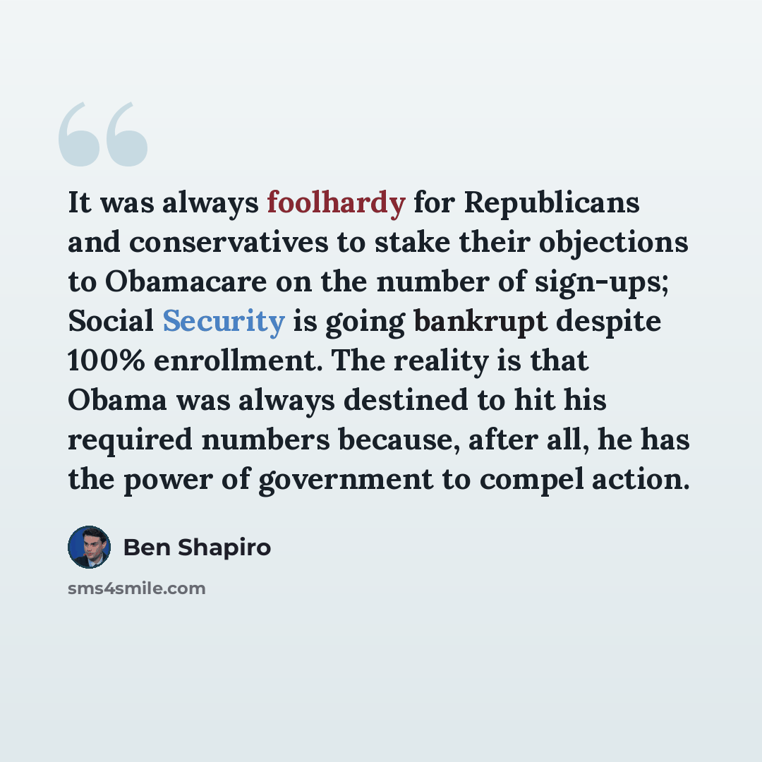 “It was always foolhardy for Republicans and conservatives to stake their objections to Obamacare on the number of sign-ups; Social Security is going bankrupt despite 100% enrollment. The reality is that Obama was always destined to hit his required numbers because, after all, he has the power of…” quote by Ben Shapiro