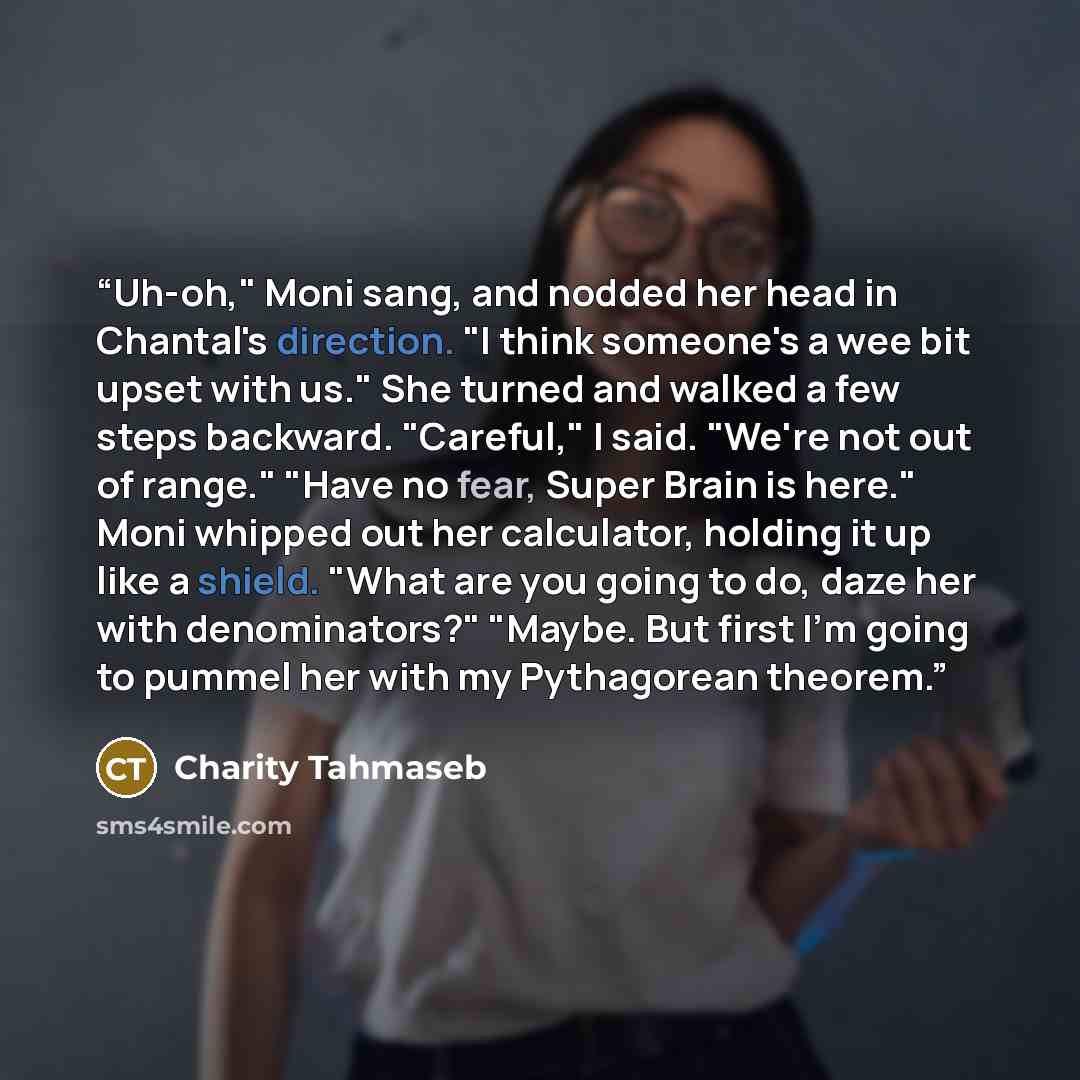 “Uh-oh," Moni sang, and nodded her head in Chantal's direction. "I think someone's a wee bit upset with us." She turned and walked a few steps backward. "Careful," I said. "We're not out of range." "Have no fear, Super Brain is here." Moni whipped out her calculator, holding it up like a shield…” quote by Charity Tahmaseb