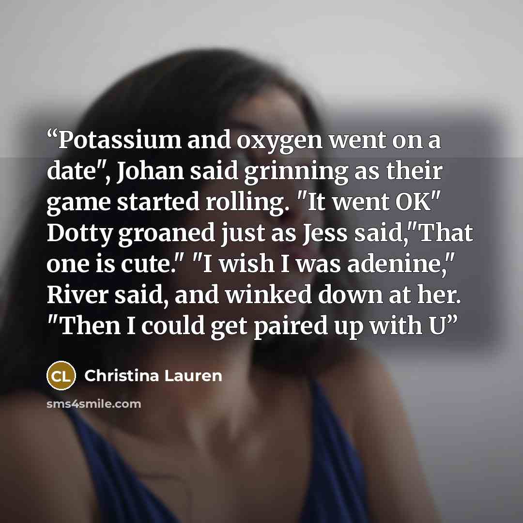“Potassium and oxygen went on a date", Johan said grinning as their game started rolling. "It went OK" Dotty groaned just as Jess said,"That one is cute." "I wish I was adenine," River said, and winked down at her. "Then I could get paired up with U” quote by Christina Lauren
