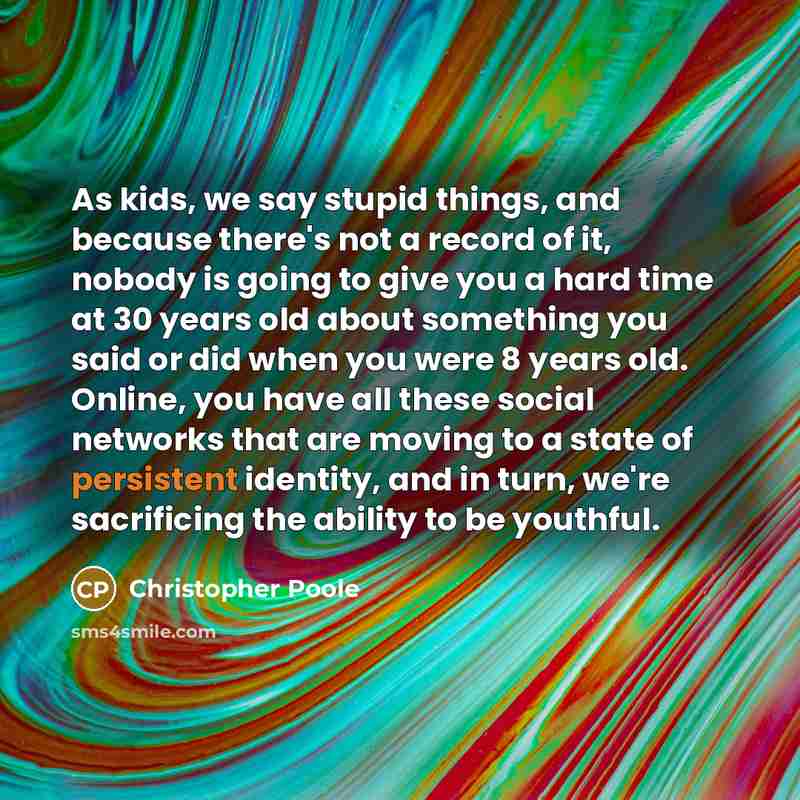 “As kids, we say stupid things, and because there's not a record of it, nobody is going to give you a hard time at 30 years old about something you said or did when you were 8 years old. Online, you have all these social networks that are moving to a state of persistent identity, and in turn, we're…” quote by Christopher Poole