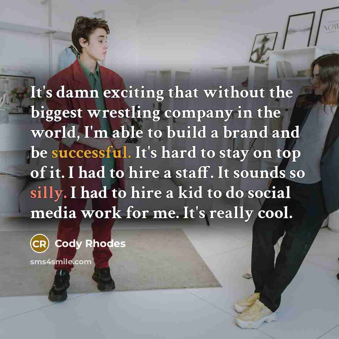 “It's damn exciting that without the biggest wrestling company in the world, I'm able to build a brand and be successful. It's hard to stay on top of it. I had to hire a staff. It sounds so silly. I had to hire a kid to do social media work for me. It's really cool.” quote by Cody Rhodes