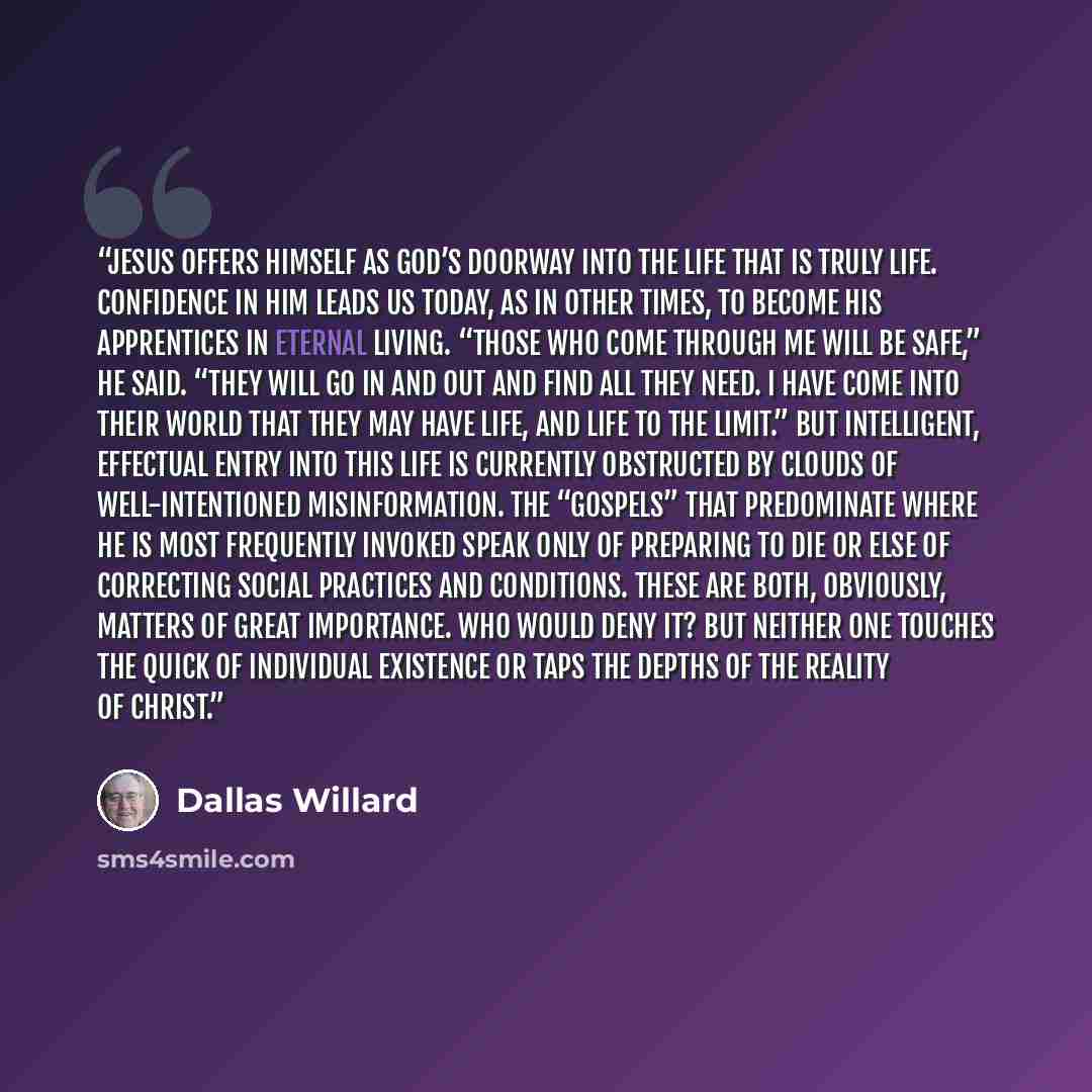 “Jesus offers himself as God’s doorway into the life that is truly life. Confidence in him leads us today, as in other times, to become his apprentices in eternal living. “Those who come through me will be safe,” he said. “They will go in and out and find all they need. I have come into their world…” quote by Dallas Willard