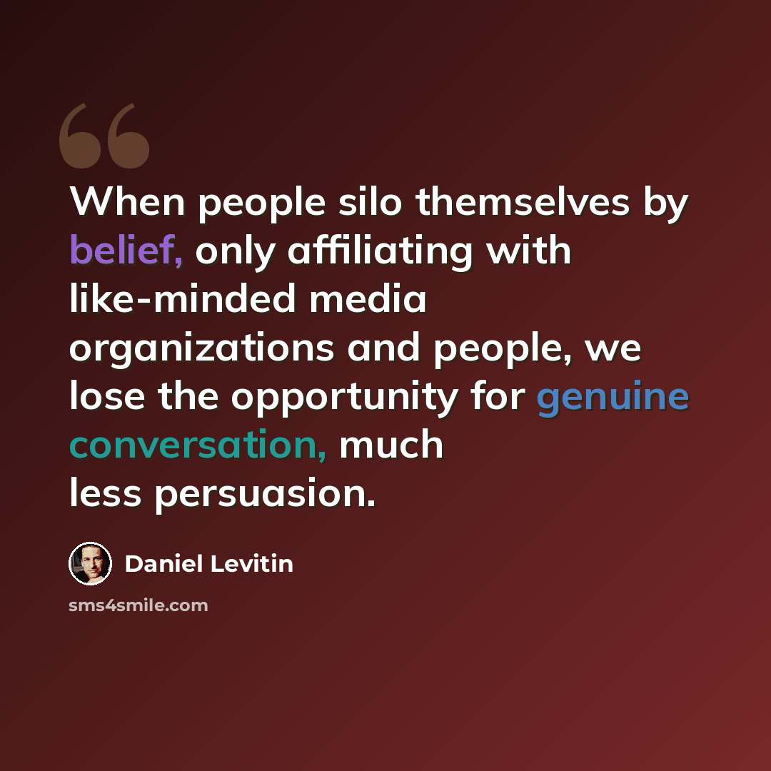 “When people silo themselves by belief, only affiliating with like-minded media organizations and people, we lose the opportunity for genuine conversation, much less persuasion.” quote by Daniel Levitin