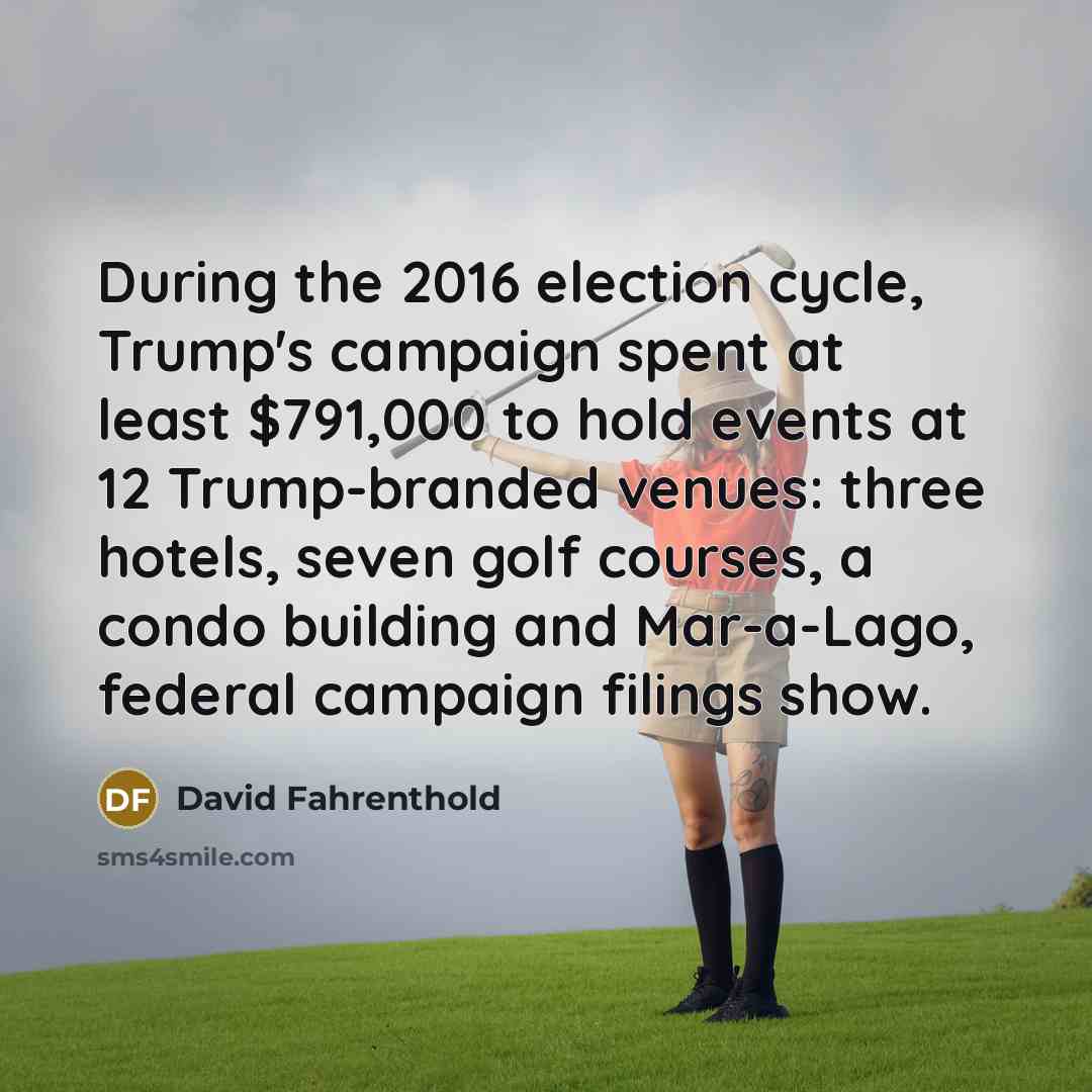“During the 2016 election cycle, Trump's campaign spent at least $791,000 to hold events at 12 Trump-branded venues: three hotels, seven golf courses, a condo building and Mar-a-Lago, federal campaign filings show.” quote by David Fahrenthold