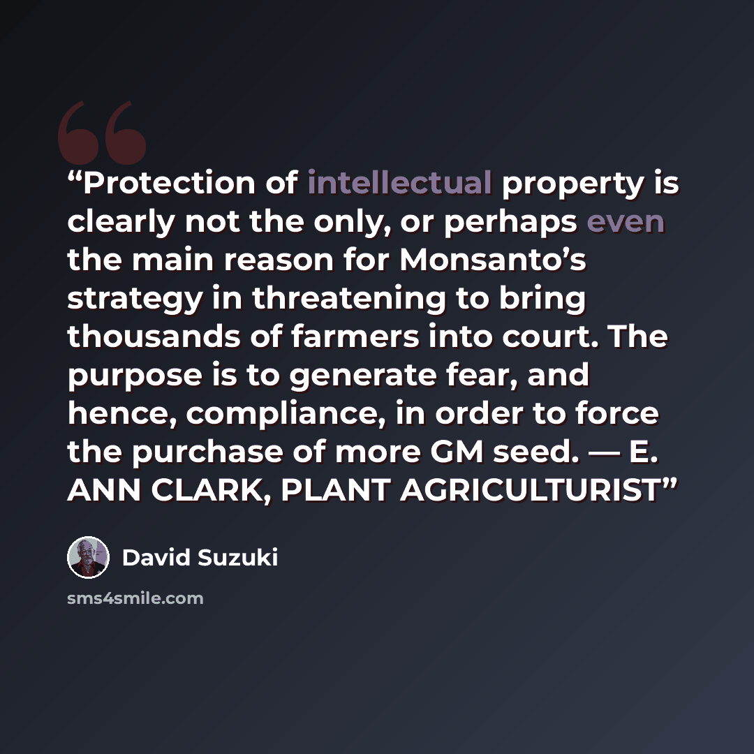 “Protection of intellectual property is clearly not the only, or perhaps even the main reason for Monsanto’s strategy in threatening to bring thousands of farmers into court. The purpose is to generate fear, and hence, compliance, in order to force the purchase of more GM seed. — E. ANN CLARK…” quote by David Suzuki