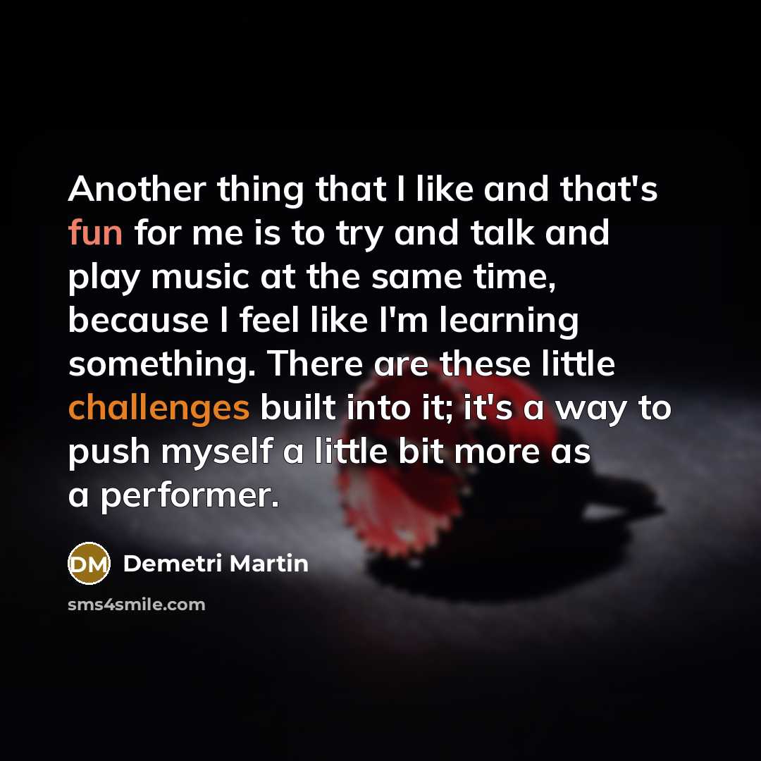 “Another thing that I like and that's fun for me is to try and talk and play music at the same time, because I feel like I'm learning something. There are these little challenges built into it; it's a way to push myself a little bit more as a performer.” quote by Demetri Martin