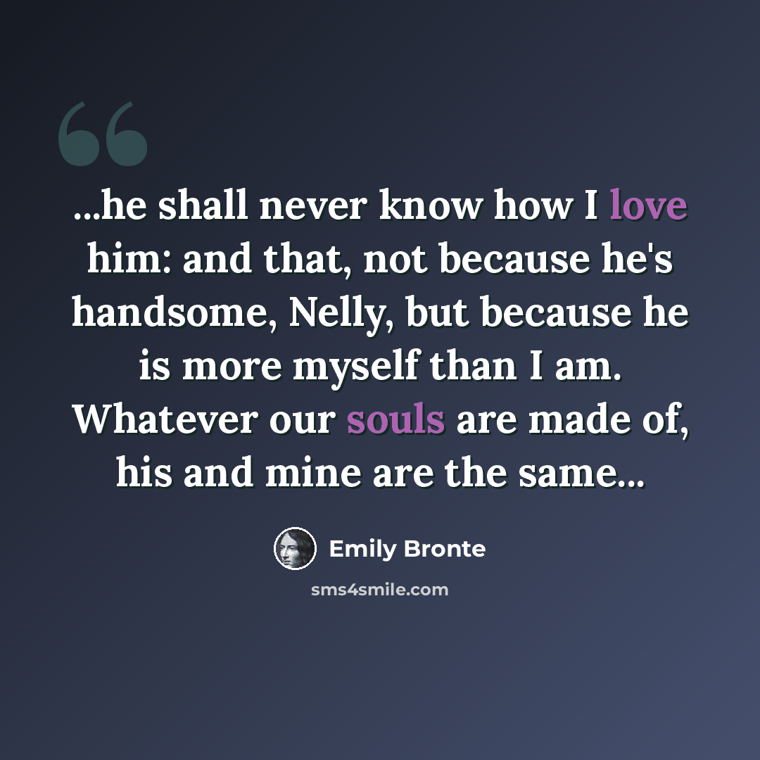 “...he shall never know how I love him: and that, not because he's handsome, Nelly, but because he is more myself than I am. Whatever our souls are made of, his and mine are the same...” quote by Emily Bronte