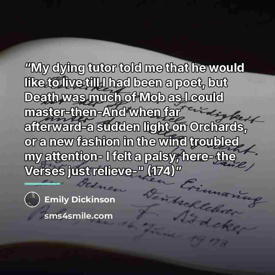 “My dying tutor told me that he would like to live till I had been a poet, but Death was much of Mob as I could master-then-And when far afterward-a sudden light on Orchards, or a new fashion in the wind troubled my attention- I felt a palsy, here- the Verses just relieve-" (174)” quote by Emily Dickinson