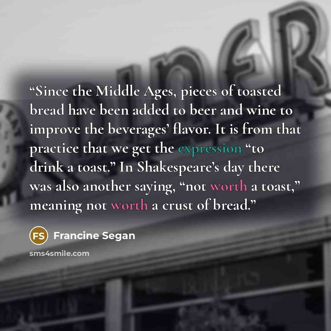 “Since the Middle Ages, pieces of toasted bread have been added to beer and wine to improve the beverages’ flavor. It is from that practice that we get the expression “to drink a toast.” In Shakespeare’s day there was also another saying, “not worth a toast,” meaning not worth a crust of bread.” quote by Francine Segan