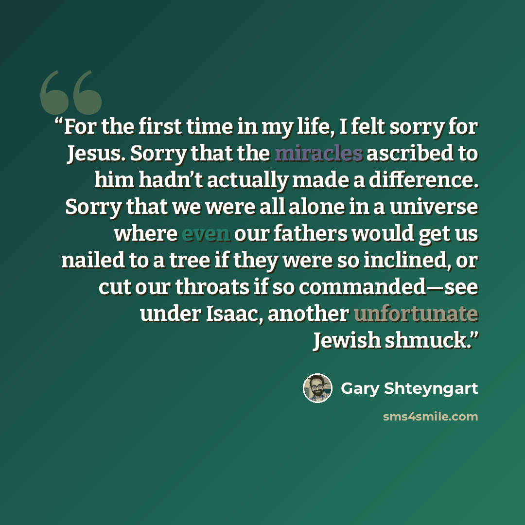 “For the first time in my life, I felt sorry for Jesus. Sorry that the miracles ascribed to him hadn’t actually made a difference. Sorry that we were all alone in a universe where even our fathers would get us nailed to a tree if they were so inclined, or cut our throats if so commanded—see under…” quote by Gary Shteyngart