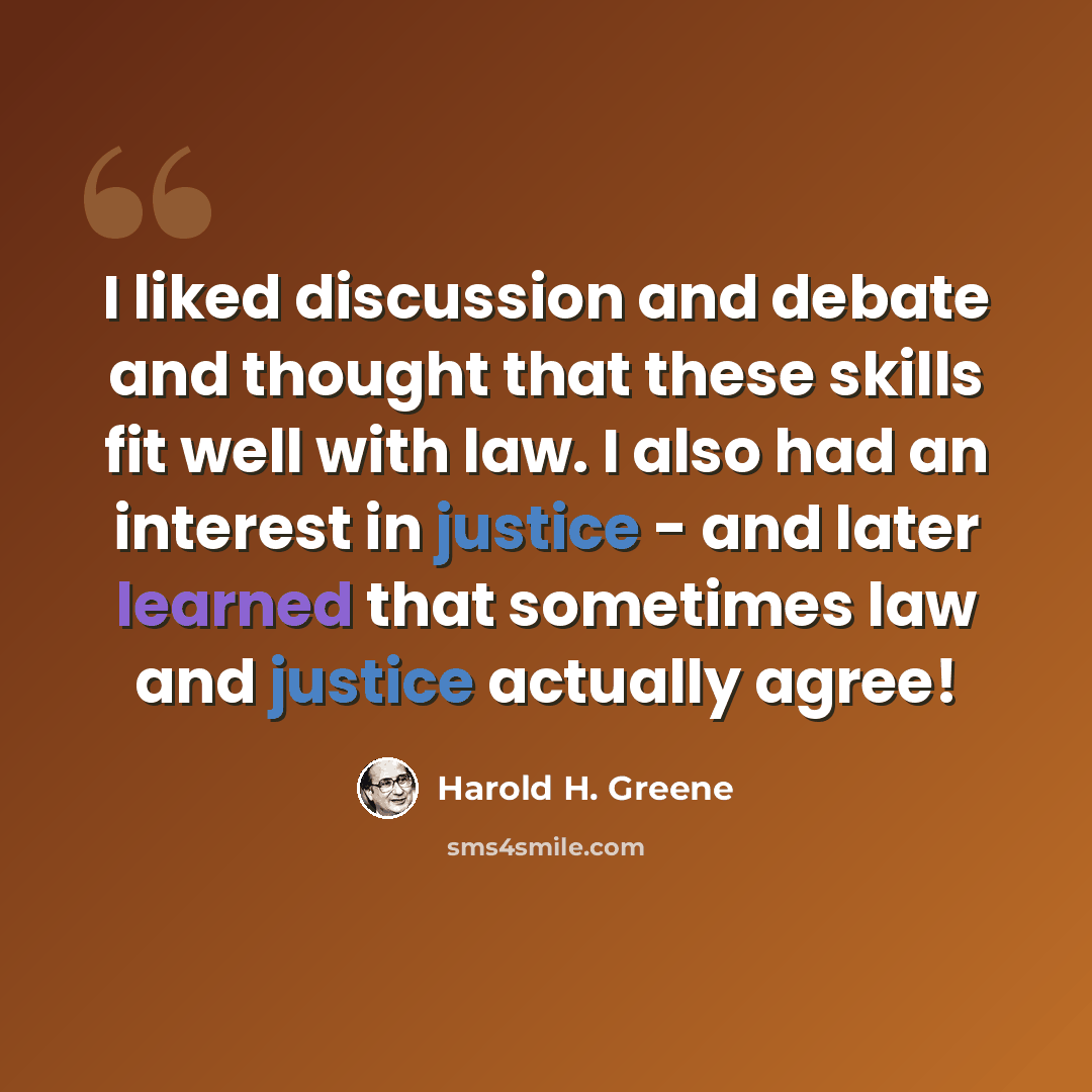 “I liked discussion and debate and thought that these skills fit well with law. I also had an interest in justice - and later learned that sometimes law and justice actually agree!” quote by Harold H. Greene