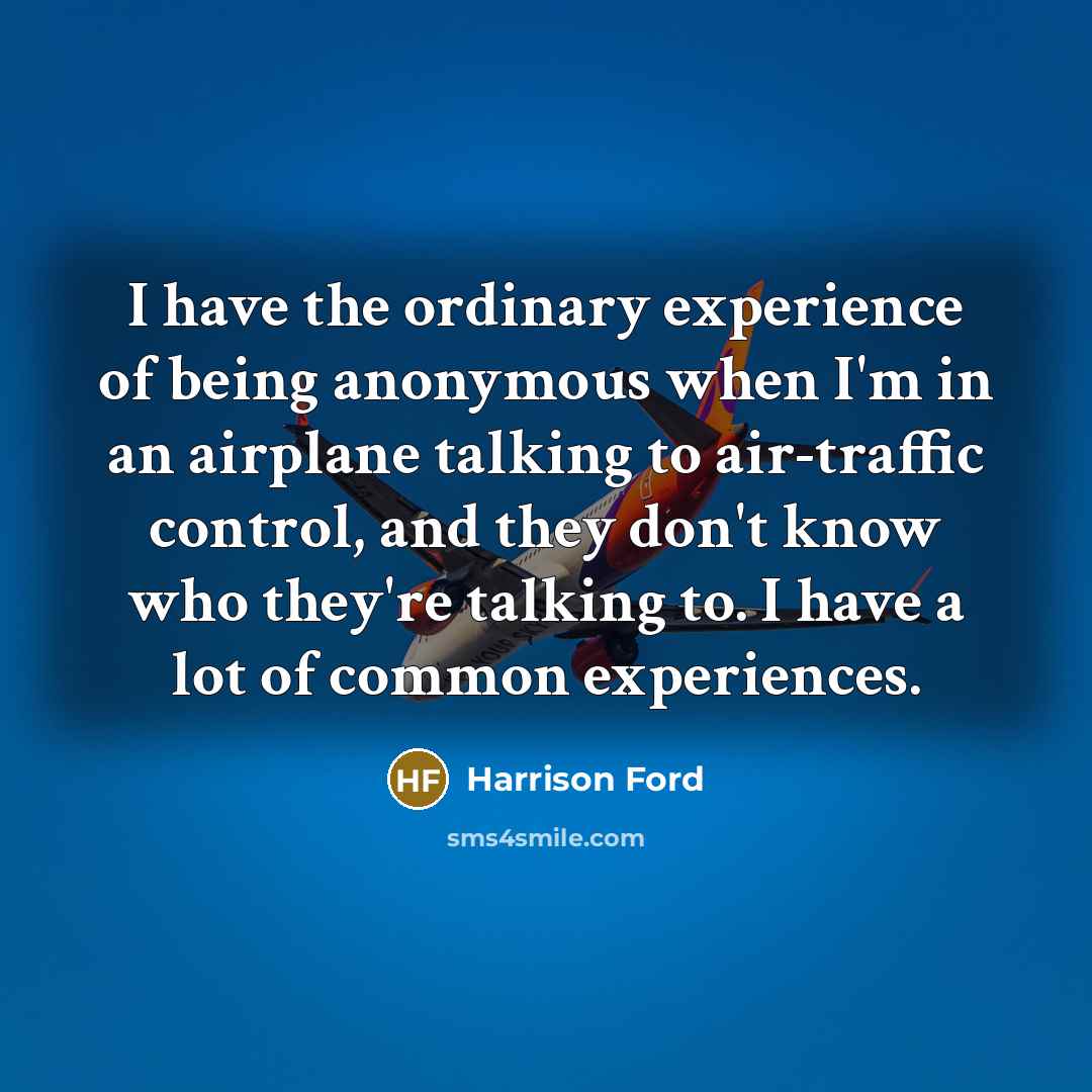 “I have the ordinary experience of being anonymous when I'm in an airplane talking to air-traffic control, and they don't know who they're talking to. I have a lot of common experiences.” quote by Harrison Ford