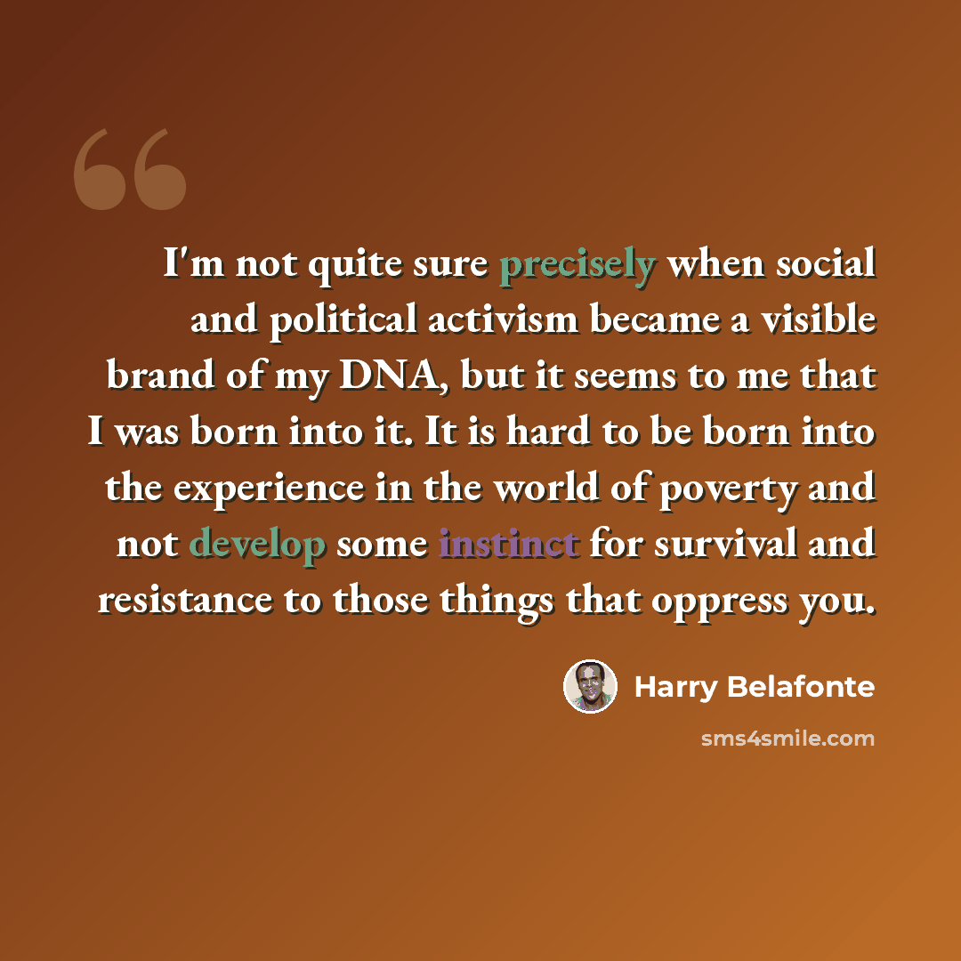 “I'm not quite sure precisely when social and political activism became a visible brand of my DNA, but it seems to me that I was born into it. It is hard to be born into the experience in the world of poverty and not develop some instinct for survival and resistance to those things that oppress you.” quote by Harry Belafonte