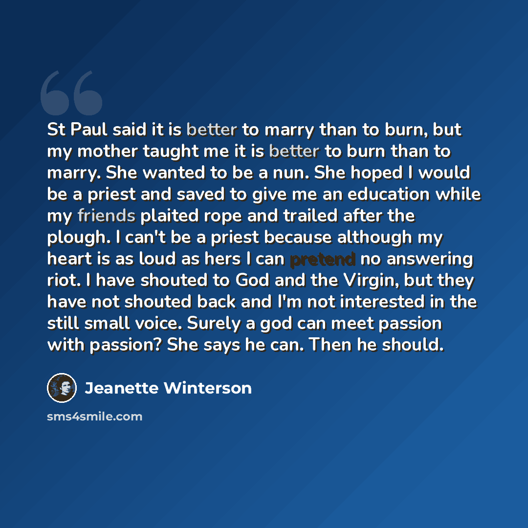 “St Paul said it is better to marry than to burn, but my mother taught me it is better to burn than to marry. She wanted to be a nun. She hoped I would be a priest and saved to give me an education while my friends plaited rope and trailed after the plough. I can't be a priest because although my…” quote by Jeanette Winterson