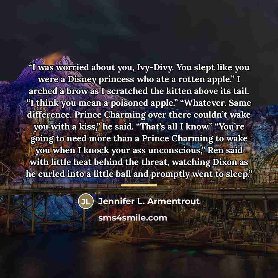 “I was worried about you, Ivy-Divy. You slept like you were a Disney princess who ate a rotten apple.” I arched a brow as I scratched the kitten above its tail. “I think you mean a poisoned apple.” “Whatever. Same difference. Prince Charming over there couldn’t wake you with a kiss,” he said…” quote by Jennifer L. Armentrout