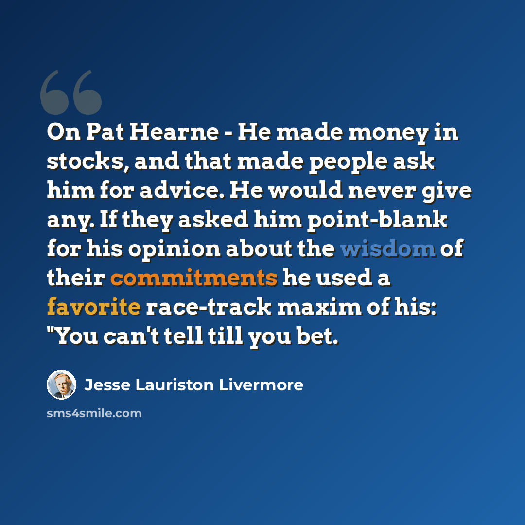 “On Pat Hearne - He made money in stocks, and that made people ask him for advice. He would never give any. If they asked him point-blank for his opinion about the wisdom of their commitments he used a favorite race-track maxim of his: "You can't tell till you bet.” quote by Jesse Lauriston Livermore