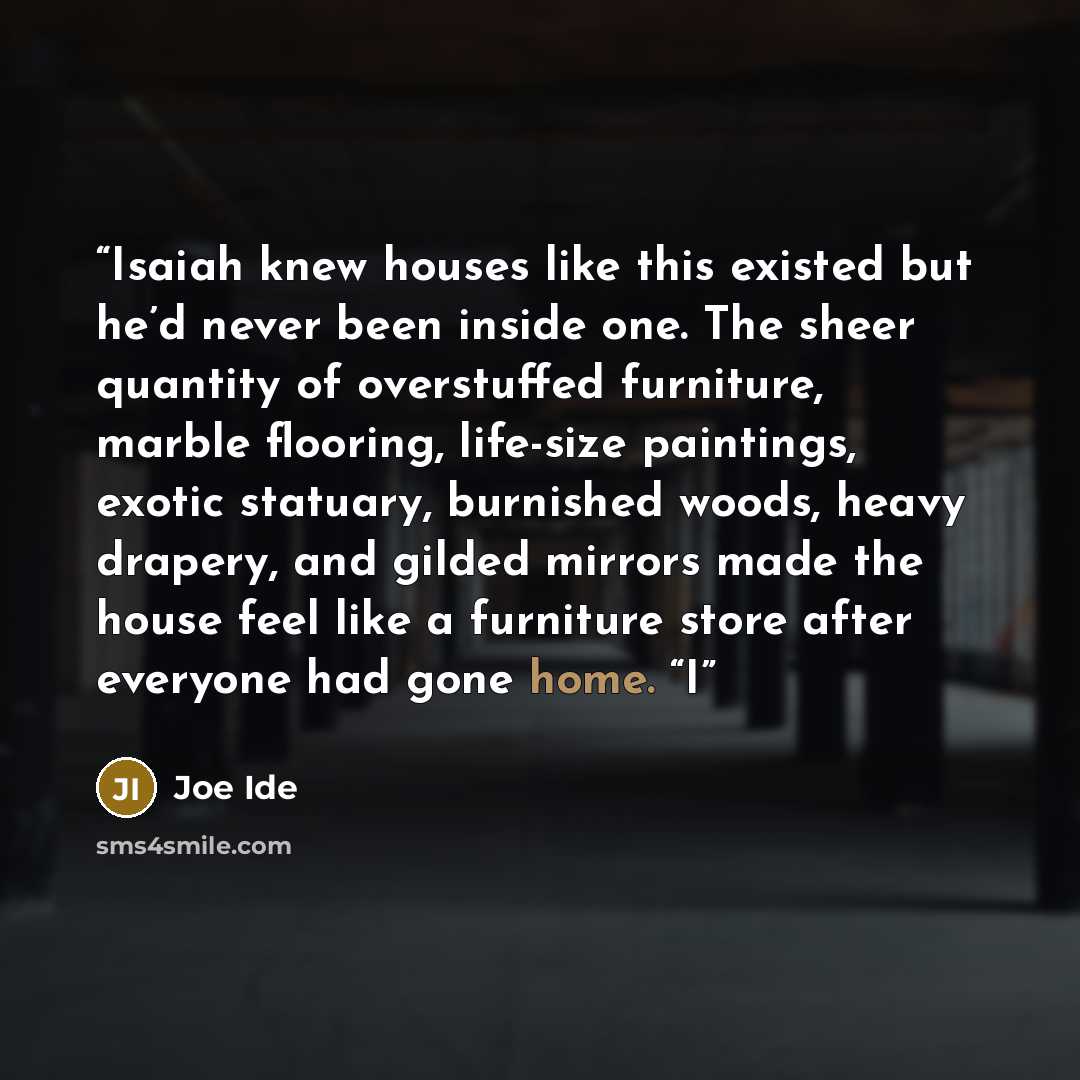 “Isaiah knew houses like this existed but he’d never been inside one. The sheer quantity of overstuffed furniture, marble flooring, life-size paintings, exotic statuary, burnished woods, heavy drapery, and gilded mirrors made the house feel like a furniture store after everyone had gone home. “I” quote by Joe Ide