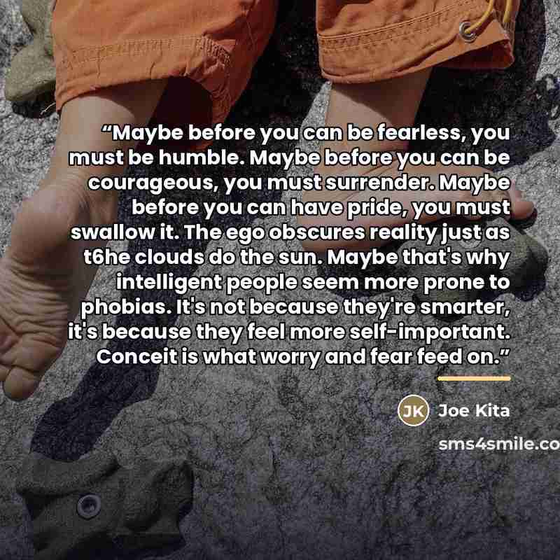 “Maybe before you can be fearless, you must be humble. Maybe before you can be courageous, you must surrender. Maybe before you can have pride, you must swallow it. The ego obscures reality just as t6he clouds do the sun. Maybe that's why intelligent people seem more prone to phobias. It's not…” quote by Joe Kita