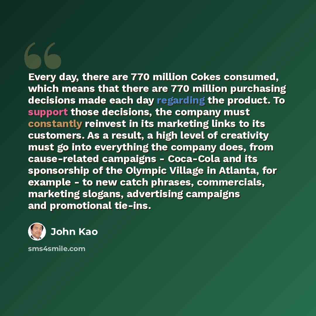 “Every day, there are 770 million Cokes consumed, which means that there are 770 million purchasing decisions made each day regarding the product. To support those decisions, the company must constantly reinvest in its marketing links to its customers. As a result, a high level of creativity must…” quote by John Kao