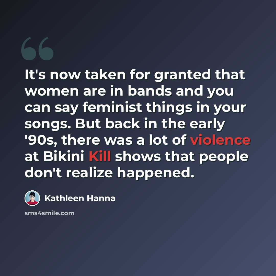 “It's now taken for granted that women are in bands and you can say feminist things in your songs. But back in the early '90s, there was a lot of violence at Bikini Kill shows that people don't realize happened.” quote by Kathleen Hanna
