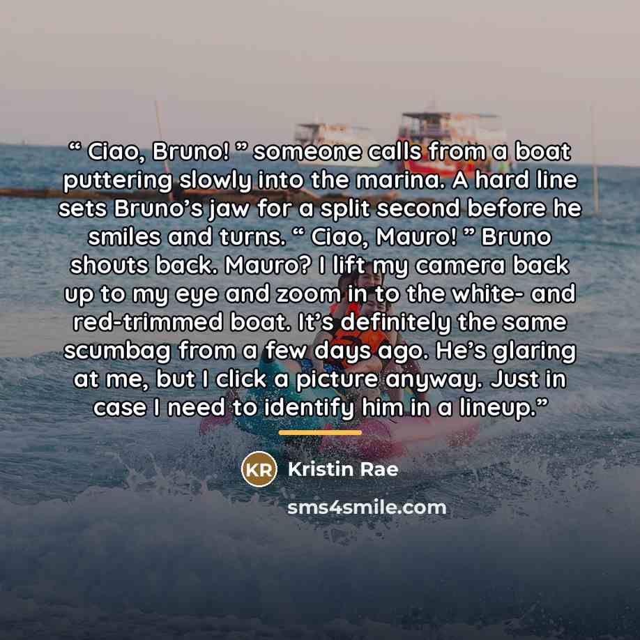 “Ciao, Bruno! ” someone calls from a boat puttering slowly into the marina. A hard line sets Bruno’s jaw for a split second before he smiles and turns. “ Ciao, Mauro! ” Bruno shouts back. Mauro? I lift my camera back up to my eye and zoom in to the white- and red-trimmed boat. It’s definitely the…” quote by Kristin Rae