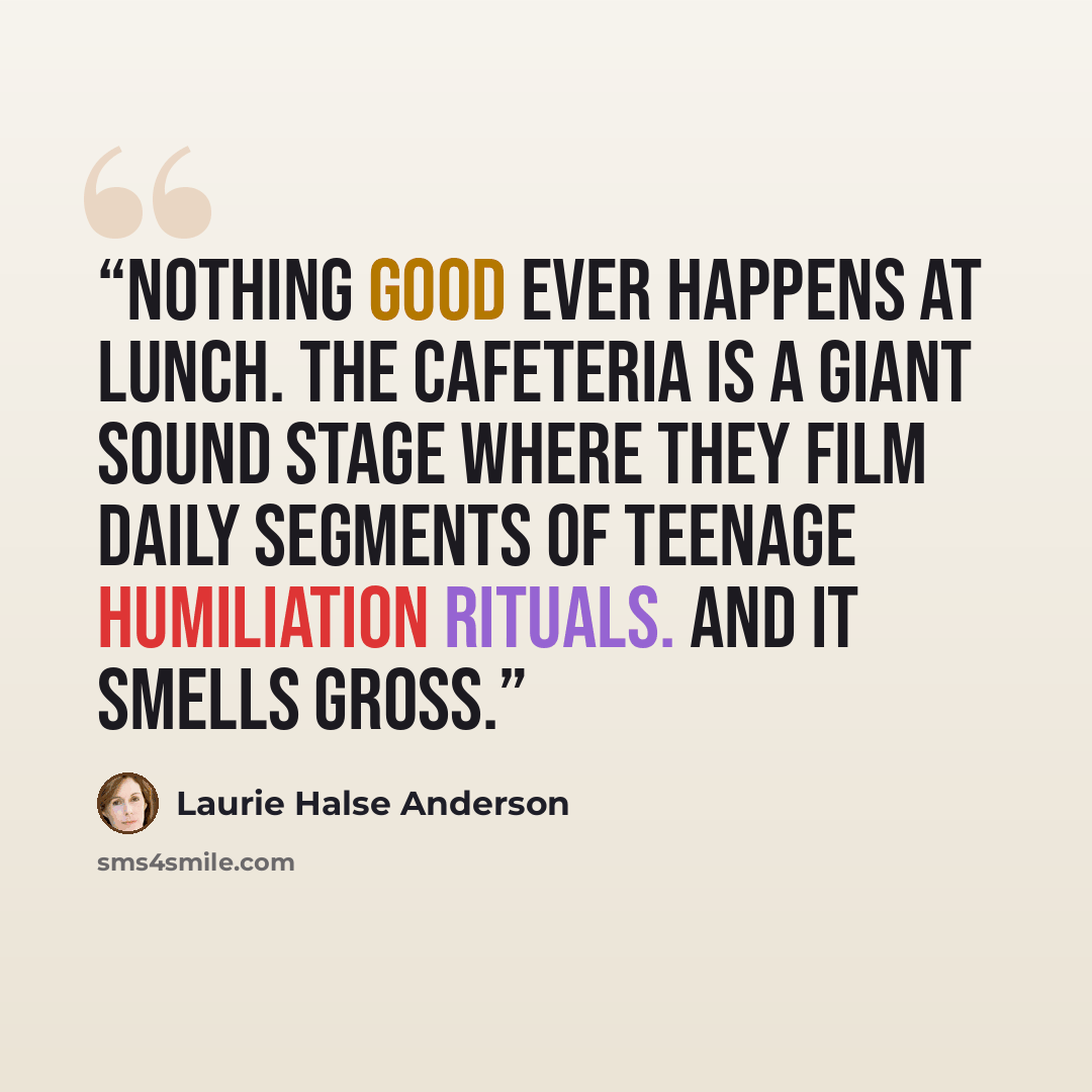 “Nothing good ever happens at lunch. The cafeteria is a giant sound stage where they film daily segments of Teenage Humiliation Rituals. And it smells gross.” quote by Laurie Halse Anderson