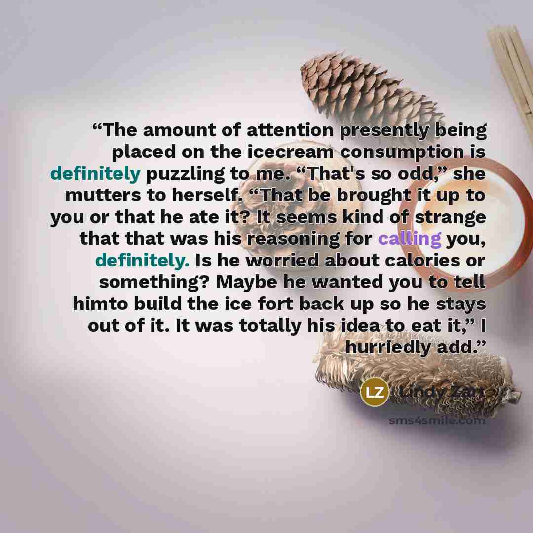 “The amount of attention presently being placed on the icecream consumption is definitely puzzling to me. “That's so odd,” she mutters to herself. “That be brought it up to you or that he ate it? It seems kind of strange that that was his reasoning for calling you, definitely. Is he worried about…” quote by Lindy Zart