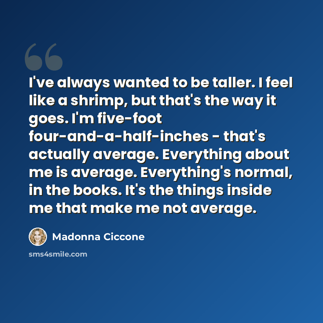 “I've always wanted to be taller. I feel like a shrimp, but that's the way it goes. I'm five-foot four-and-a-half-inches - that's actually average. Everything about me is average. Everything's normal, in the books. It's the things inside me that make me not average.” quote by Madonna Ciccone
