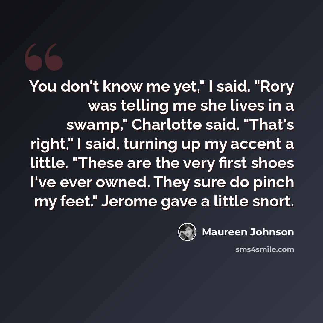 “You don't know me yet," I said. "Rory was telling me she lives in a swamp," Charlotte said. "That's right," I said, turning up my accent a little. "These are the very first shoes I've ever owned. They sure do pinch my feet." Jerome gave a little snort.” quote by Maureen Johnson