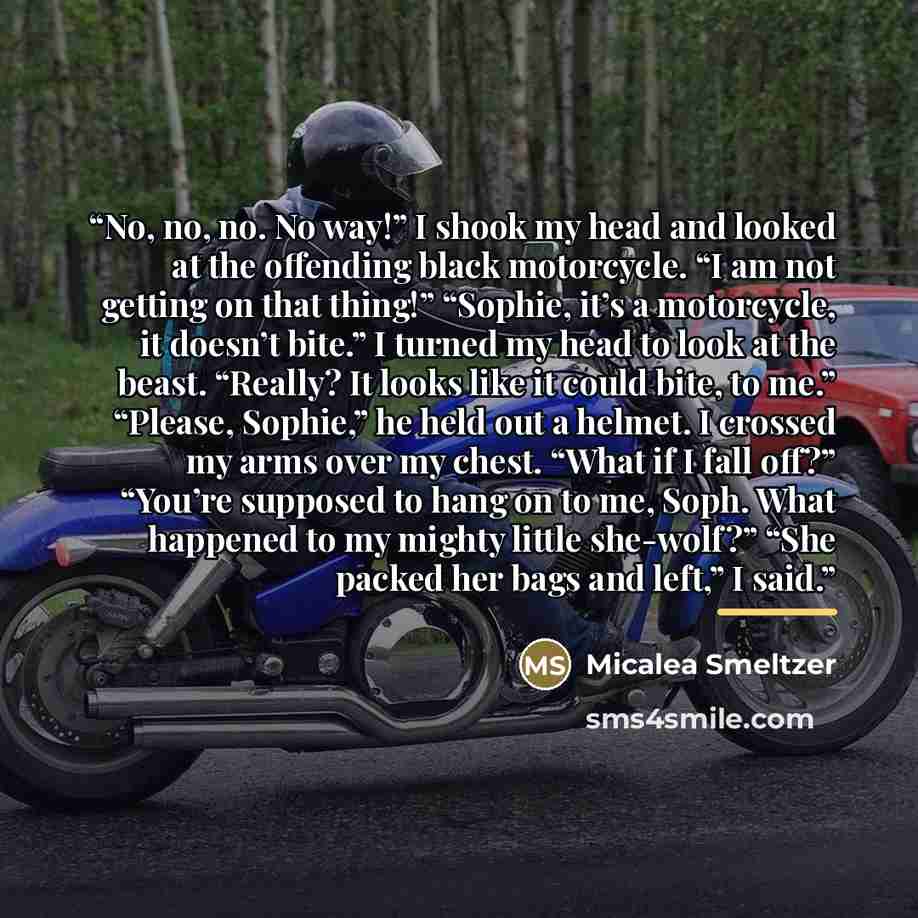 “No, no, no. No way!” I shook my head and looked at the offending black motorcycle. “I am not getting on that thing!” “Sophie, it’s a motorcycle, it doesn’t bite.” I turned my head to look at the beast. “Really? It looks like it could bite, to me.” “Please, Sophie,” he held out a helmet. I crossed…” quote by Micalea Smeltzer