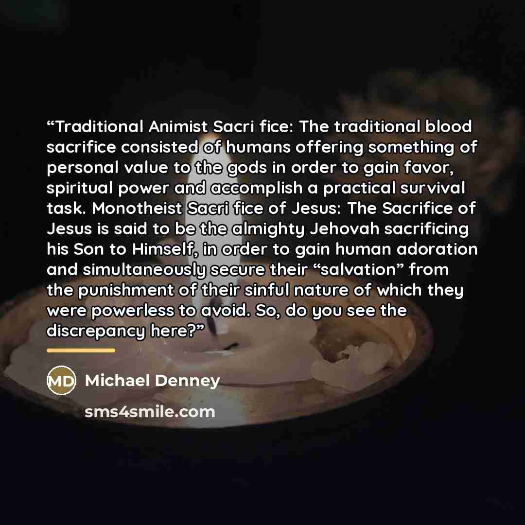 “Traditional Animist Sacri fice: The traditional blood sacrifice consisted of humans offering something of personal value to the gods in order to gain favor, spiritual power and accomplish a practical survival task. Monotheist Sacri fice of Jesus: The Sacrifice of Jesus is said to be the almighty…” quote by Michael Denney