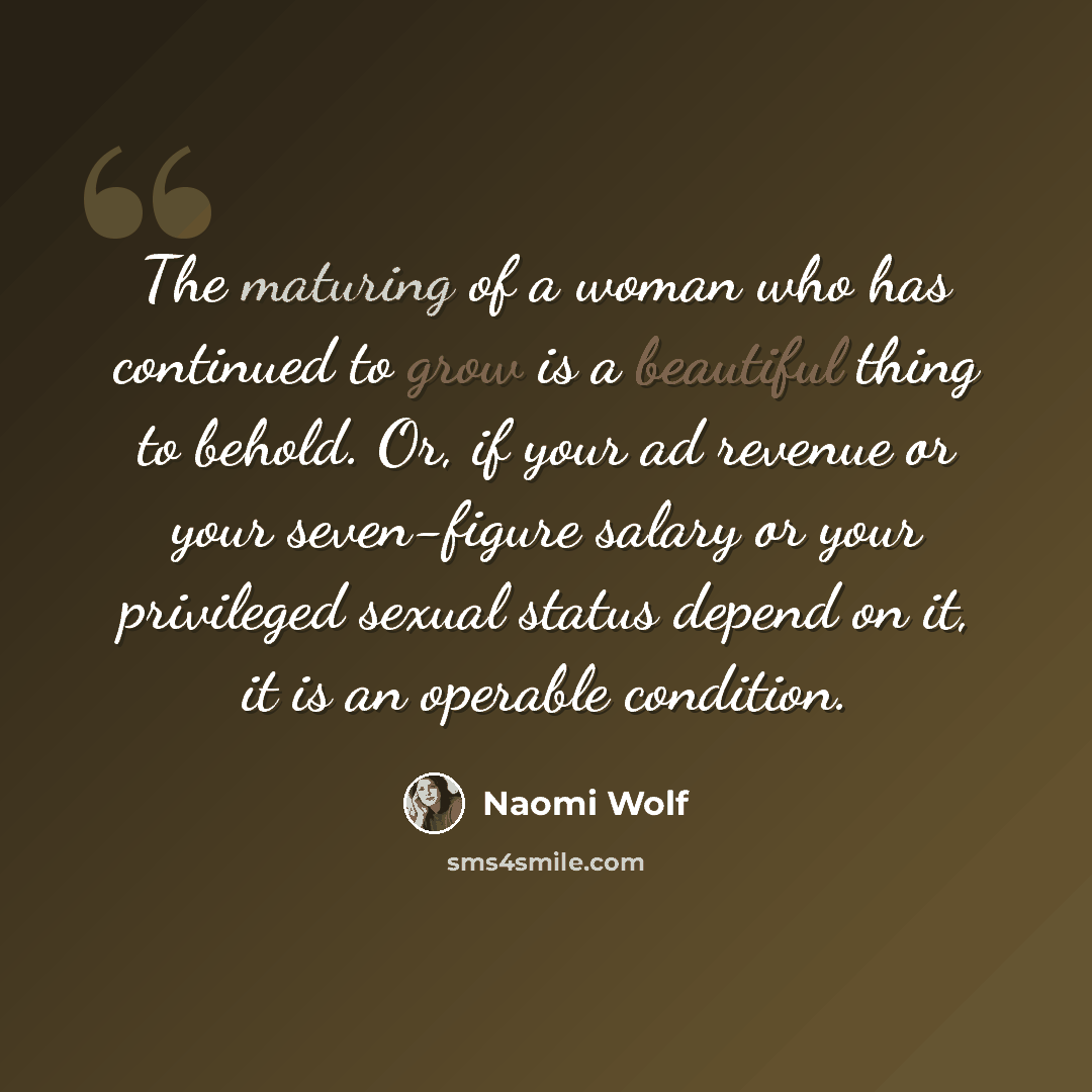 “The maturing of a woman who has continued to grow is a beautiful thing to behold. Or, if your ad revenue or your seven-figure salary or your privileged sexual status depend on it, it is an operable condition.” quote by Naomi Wolf