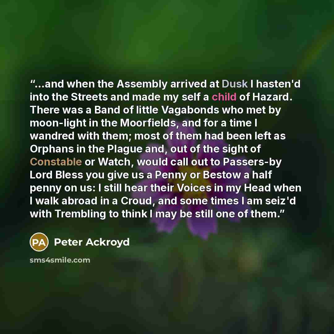 “...and when the Assembly arrived at Dusk I hasten'd into the Streets and made my self a child of Hazard. There was a Band of little Vagabonds who met by moon-light in the Moorfields, and for a time I wandred with them; most of them had been left as Orphans in the Plague and, out of the sight of…” quote by Peter Ackroyd